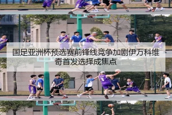 国足亚洲杯预选赛前锋线竞争加剧伊万科维奇首发选择成焦点